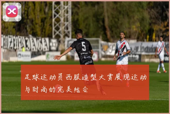 足球运动员西服造型大赏展现运动与时尚的完美结合