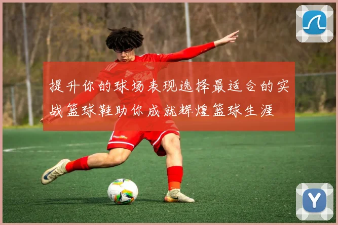 提升你的球场表现选择最适合的实战篮球鞋助你成就辉煌篮球生涯