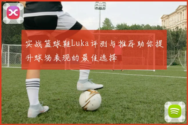实战篮球鞋Luka评测与推荐助你提升球场表现的最佳选择